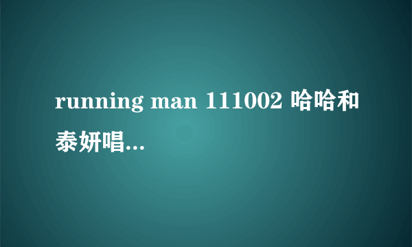 running man 111002 哈哈和泰妍唱的那首歌叫什么