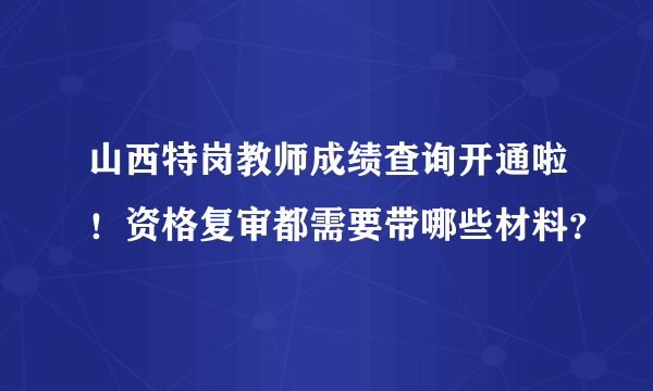 山西特岗教师成绩查询开通啦！资格复审都需要带哪些材料？