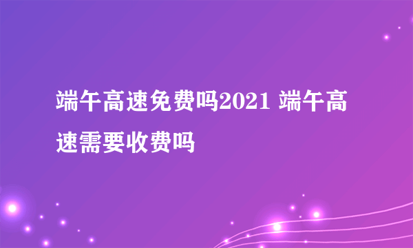 端午高速免费吗2021 端午高速需要收费吗