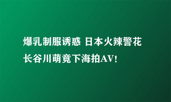 爆乳制服诱惑 日本火辣警花长谷川萌竟下海拍AV！