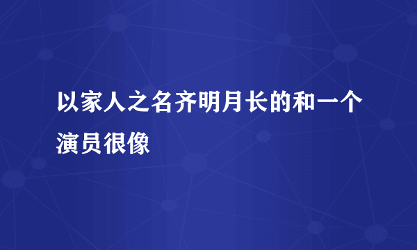 以家人之名齐明月长的和一个演员很像