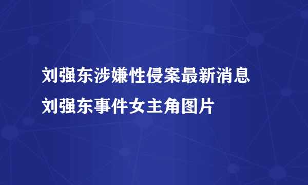 刘强东涉嫌性侵案最新消息 刘强东事件女主角图片