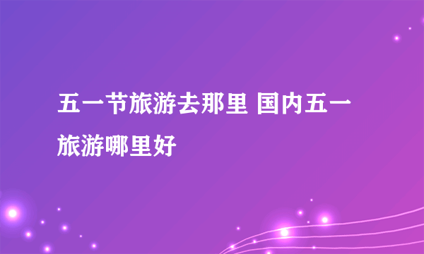 五一节旅游去那里 国内五一旅游哪里好