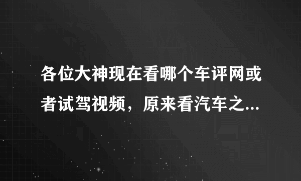 各位大神现在看哪个车评网或者试驾视频，原来看汽车之家，现在感觉汽车之家越来越不真实了。