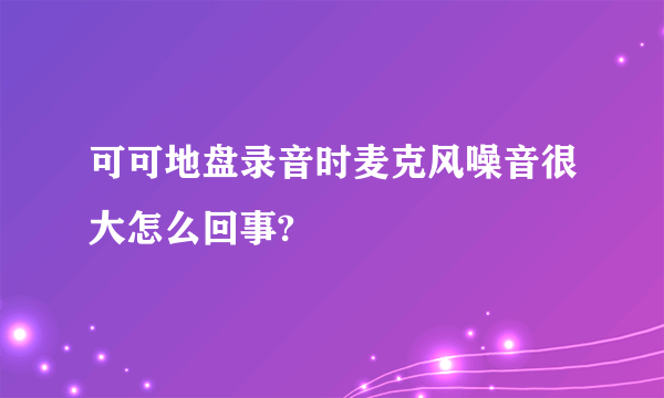 可可地盘录音时麦克风噪音很大怎么回事?