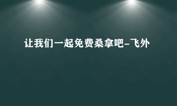让我们一起免费桑拿吧-飞外