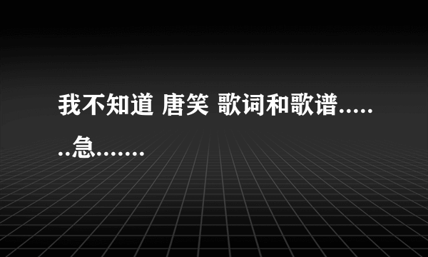 我不知道 唐笑 歌词和歌谱.......急.............