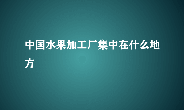 中国水果加工厂集中在什么地方