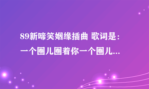 89新啼笑姻缘插曲 歌词是：一个圈儿圈着你一个圈儿圈着我；今生今世不离分。的歌名及谁唱的