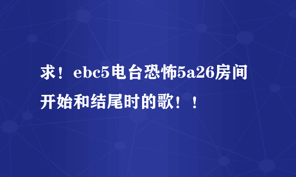 求！ebc5电台恐怖5a26房间开始和结尾时的歌！！