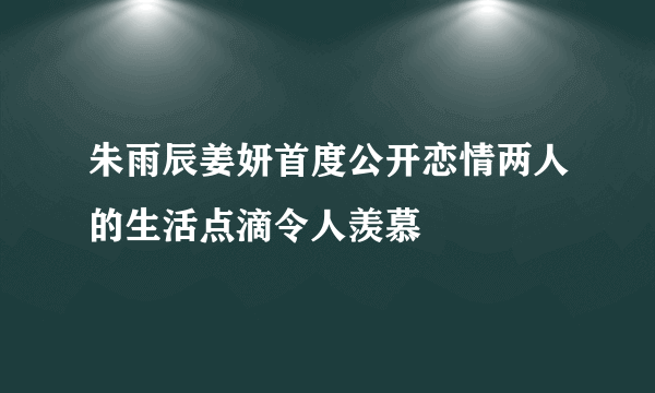 朱雨辰姜妍首度公开恋情两人的生活点滴令人羡慕