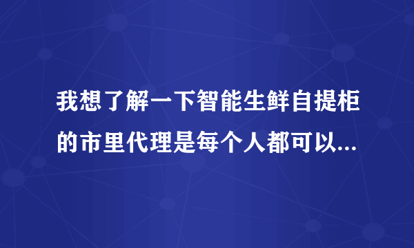 我想了解一下智能生鲜自提柜的市里代理是每个人都可以做吗？还是有什么条件限制？