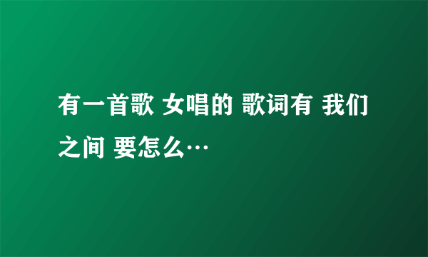 有一首歌 女唱的 歌词有 我们之间 要怎么…