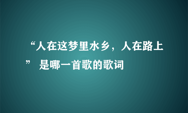 “人在这梦里水乡，人在路上” 是哪一首歌的歌词