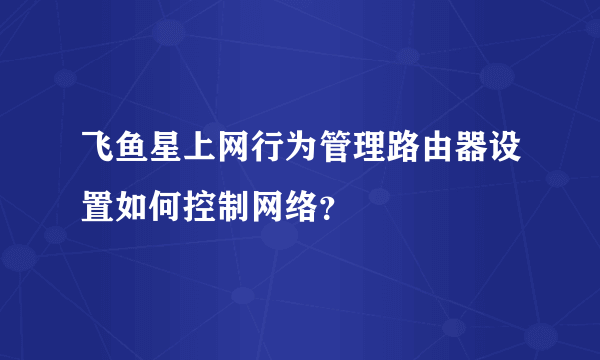 飞鱼星上网行为管理路由器设置如何控制网络？