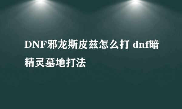DNF邪龙斯皮兹怎么打 dnf暗精灵墓地打法