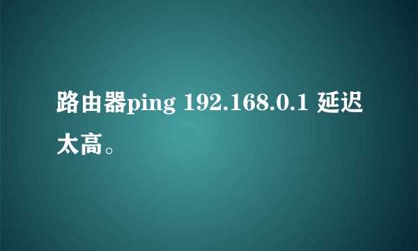 路由器ping 192.168.0.1 延迟太高。