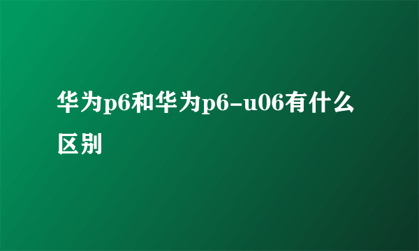 华为p6和华为p6-u06有什么区别