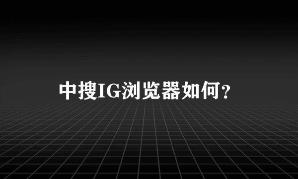 中搜IG浏览器如何？