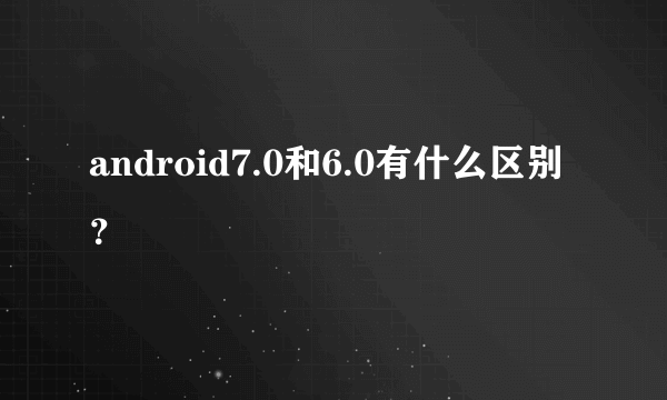 android7.0和6.0有什么区别？