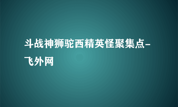 斗战神狮驼西精英怪聚集点-飞外网