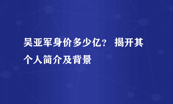 吴亚军身价多少亿？ 揭开其个人简介及背景