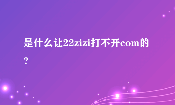 是什么让22zizi打不开com的？
