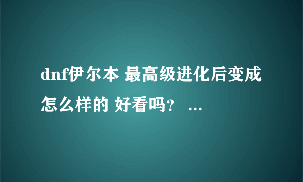 dnf伊尔本 最高级进化后变成怎么样的 好看吗？ 要有图的