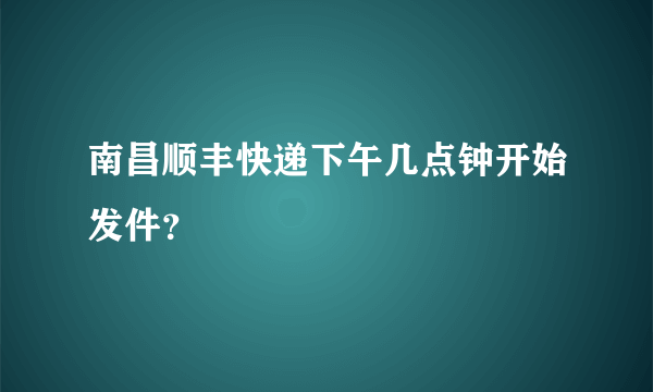 南昌顺丰快递下午几点钟开始发件？