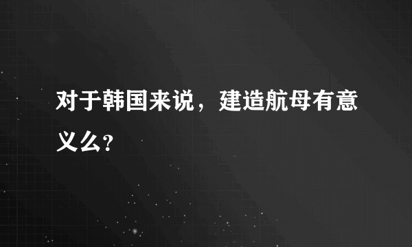 对于韩国来说，建造航母有意义么？