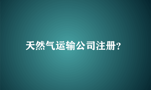 天然气运输公司注册？