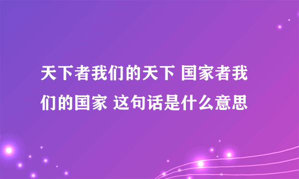 天下者我们的天下 国家者我们的国家 这句话是什么意思
