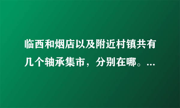 临西和烟店以及附近村镇共有几个轴承集市，分别在哪。几号开市？？？？？？