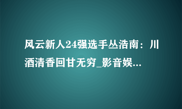 风云新人24强选手丛浩南：川酒清香回甘无穷_影音娱乐_飞外网