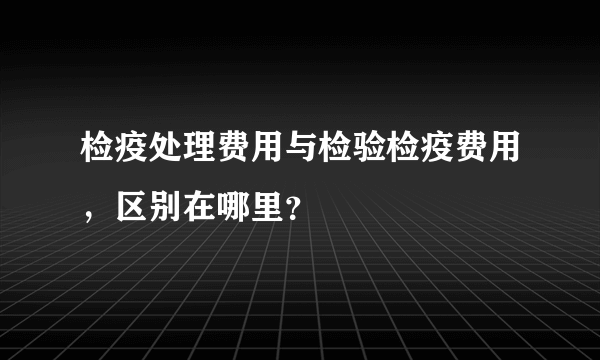 检疫处理费用与检验检疫费用，区别在哪里？
