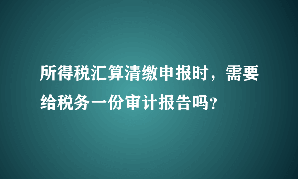 所得税汇算清缴申报时，需要给税务一份审计报告吗？