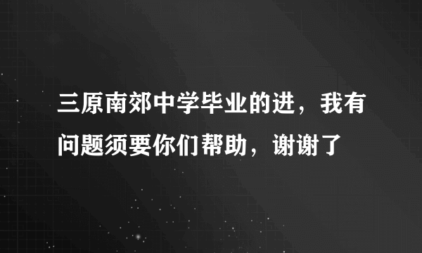 三原南郊中学毕业的进，我有问题须要你们帮助，谢谢了