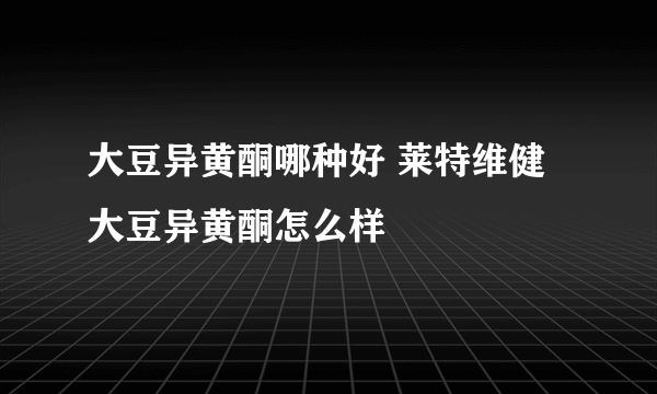 大豆异黄酮哪种好 莱特维健大豆异黄酮怎么样