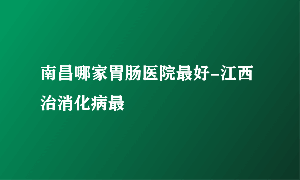 南昌哪家胃肠医院最好-江西治消化病最