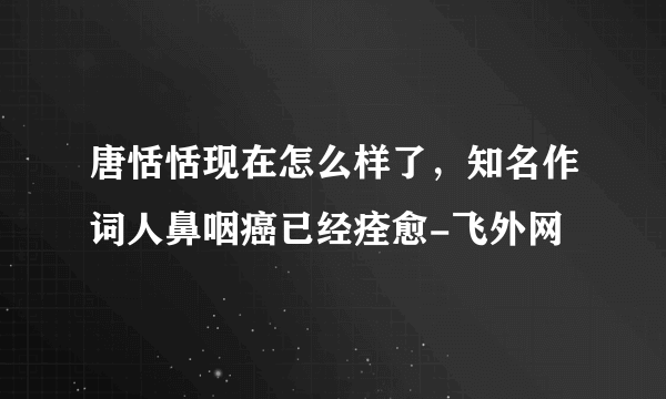 唐恬恬现在怎么样了，知名作词人鼻咽癌已经痊愈-飞外网