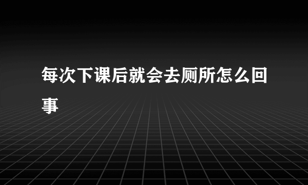 每次下课后就会去厕所怎么回事