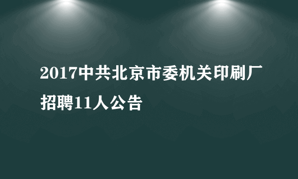 2017中共北京市委机关印刷厂招聘11人公告