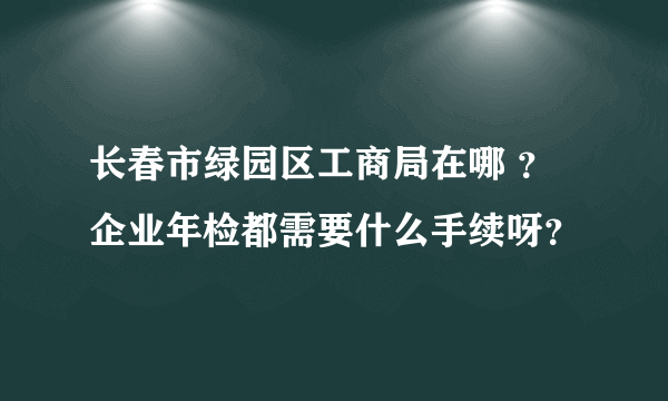 长春市绿园区工商局在哪 ？企业年检都需要什么手续呀？