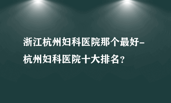 浙江杭州妇科医院那个最好-杭州妇科医院十大排名？