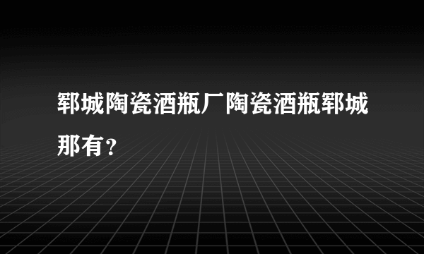 郓城陶瓷酒瓶厂陶瓷酒瓶郓城那有？