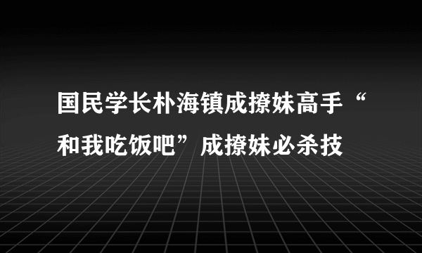 国民学长朴海镇成撩妹高手“和我吃饭吧”成撩妹必杀技