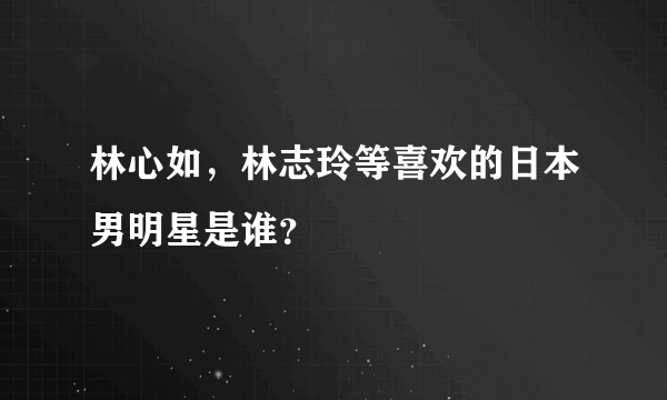 林心如，林志玲等喜欢的日本男明星是谁？