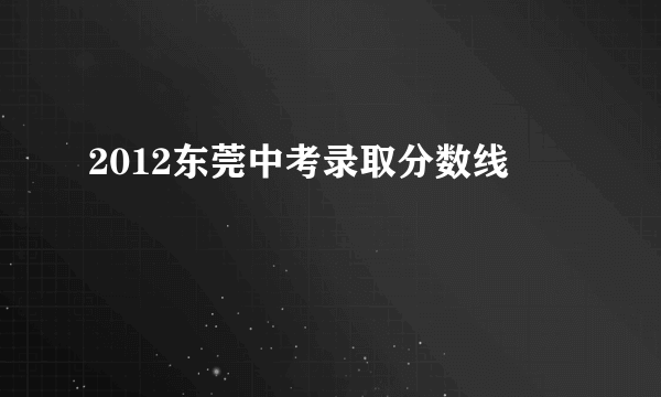 2012东莞中考录取分数线