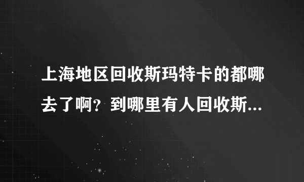 上海地区回收斯玛特卡的都哪去了啊？到哪里有人回收斯玛特卡的吗》？