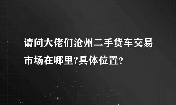 请问大佬们沧州二手货车交易市场在哪里?具体位置？